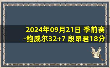 2024年09月21日 季前赛-鲍威尔32+7 段昂君18分 亨特34+7 青岛击败四川